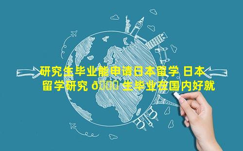 研究生毕业能申请日本留学 日本留学研究 💐 生毕业在国内好就业吗